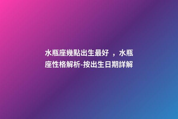 水瓶座幾點出生最好，水瓶座性格解析-按出生日期詳解